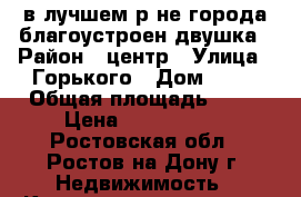 в лучшем р-не города благоустроен.двушка › Район ­ центр › Улица ­ Горького › Дом ­ 68 › Общая площадь ­ 43 › Цена ­ 1 380 000 - Ростовская обл., Ростов-на-Дону г. Недвижимость » Квартиры продажа   . Ростовская обл.,Ростов-на-Дону г.